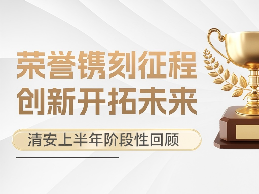 荣誉镌刻征程，创新开拓未来｜清安上半年阶段性回顾